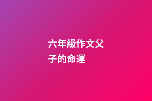 六年級作文父子的命運 (父與子的作文600字)-第1張-觀點-玄機派